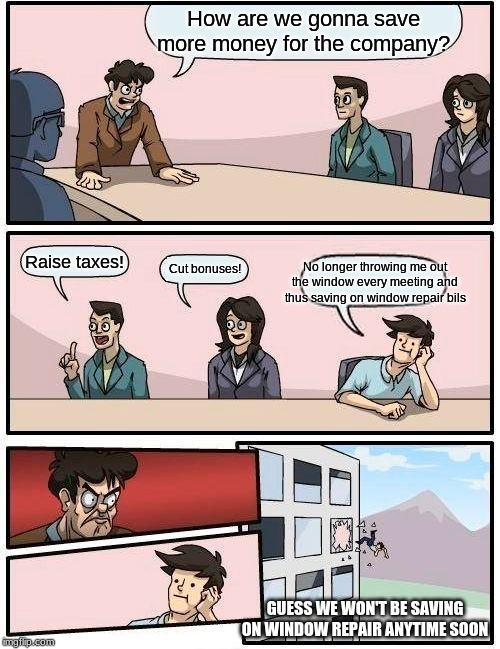 Boardroom Meeting Suggestion Meme | How are we gonna save more money for the company? Raise taxes! No longer throwing me out the window every meeting and thus saving on window repair bils; Cut bonuses! GUESS WE WON'T BE SAVING ON WINDOW REPAIR ANYTIME SOON | image tagged in memes,boardroom meeting suggestion | made w/ Imgflip meme maker