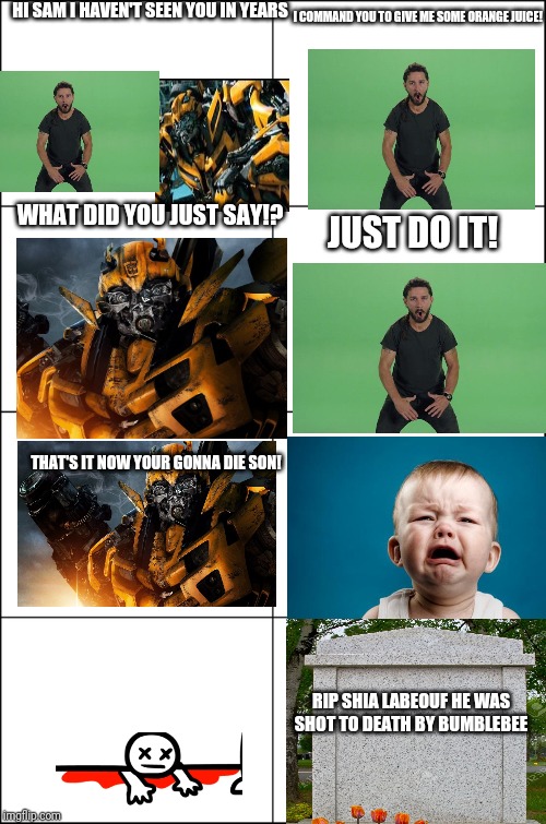 Eight panel rage comic maker | HI SAM I HAVEN'T SEEN YOU IN YEARS; I COMMAND YOU TO GIVE ME SOME ORANGE JUICE! WHAT DID YOU JUST SAY!? JUST DO IT! THAT'S IT NOW YOUR GONNA DIE SON! RIP SHIA LABEOUF HE WAS SHOT TO DEATH BY BUMBLEBEE | image tagged in eight panel rage comic maker | made w/ Imgflip meme maker