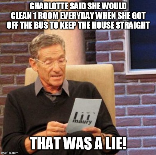 Maury Lie Detector Meme | CHARLOTTE SAID SHE WOULD CLEAN 1 ROOM EVERYDAY WHEN SHE GOT OFF THE BUS TO KEEP THE HOUSE STRAIGHT; THAT WAS A LIE! | image tagged in memes,maury lie detector | made w/ Imgflip meme maker