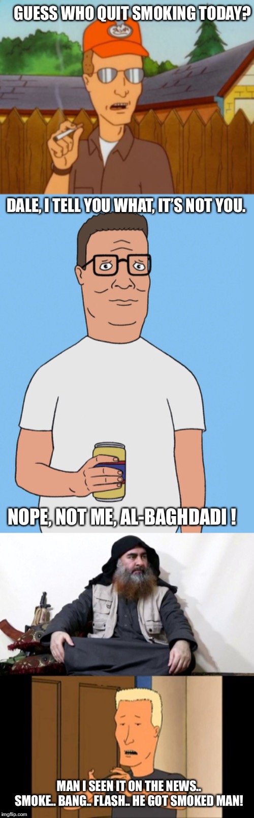 Dale Gribble, Hank Hill, al-Baghdadi | GUESS WHO QUIT SMOKING TODAY? DALE, I TELL YOU WHAT, IT’S NOT YOU. NOPE, NOT ME, AL-BAGHDADI ! MAN I SEEN IT ON THE NEWS.. SMOKE.. BANG.. FLASH.. HE GOT SMOKED MAN! | image tagged in boomhauer,hank hill life,dale gribble smoking,smoking,baghdadi | made w/ Imgflip meme maker