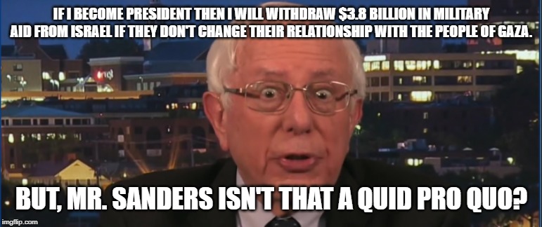 Deer in the headlights Bernie | IF I BECOME PRESIDENT THEN I WILL WITHDRAW $3.8 BILLION IN MILITARY AID FROM ISRAEL IF THEY DON'T CHANGE THEIR RELATIONSHIP WITH THE PEOPLE OF GAZA. BUT, MR. SANDERS ISN'T THAT A QUID PRO QUO? | image tagged in bernie sanders,antisemitism | made w/ Imgflip meme maker