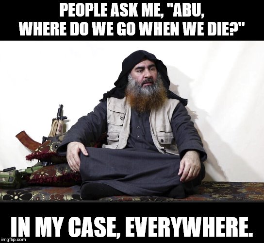 ISIS Leader | PEOPLE ASK ME, "ABU, WHERE DO WE GO WHEN WE DIE?" IN MY CASE, EVERYWHERE. | image tagged in isis leader | made w/ Imgflip meme maker