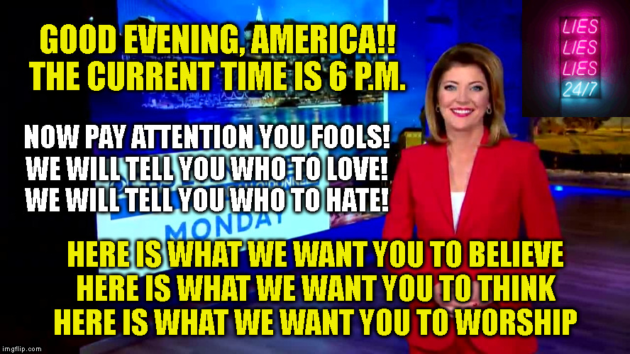 GOOD EVENING, AMERICA!!
THE CURRENT TIME IS 6 P.M. NOW PAY ATTENTION YOU FOOLS!
WE WILL TELL YOU WHO TO LOVE!
WE WILL TELL YOU WHO TO HATE! HERE IS WHAT WE WANT YOU TO BELIEVE
HERE IS WHAT WE WANT YOU TO THINK
HERE IS WHAT WE WANT YOU TO WORSHIP | made w/ Imgflip meme maker