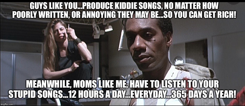 GUYS LIKE YOU...PRODUCE KIDDIE SONGS, NO MATTER HOW POORLY WRITTEN, OR ANNOYING THEY MAY BE...SO YOU CAN GET RICH! MEANWHILE, MOMS LIKE ME, HAVE TO LISTEN TO YOUR STUPID SONGS...12 HOURS A DAY...EVERYDAY...365 DAYS A YEAR! | image tagged in songs,terminator,sarah connor,miles dyson | made w/ Imgflip meme maker