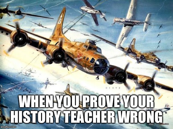World War 2 B-17 | WHEN YOU PROVE YOUR HISTORY TEACHER WRONG | image tagged in world war 2 b-17 | made w/ Imgflip meme maker