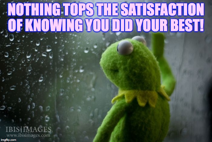 kermit window | NOTHING TOPS THE SATISFACTION OF KNOWING YOU DID YOUR BEST! | image tagged in kermit window | made w/ Imgflip meme maker