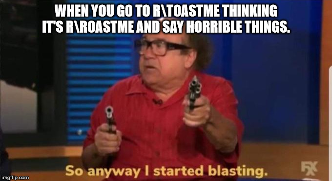 Started blasting | WHEN YOU GO TO R\TOASTME THINKING IT'S R\ROASTME AND SAY HORRIBLE THINGS. | image tagged in started blasting | made w/ Imgflip meme maker