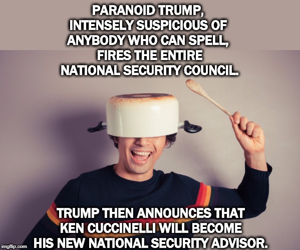 PARANOID TRUMP, 
INTENSELY SUSPICIOUS OF 
ANYBODY WHO CAN SPELL, 
FIRES THE ENTIRE NATIONAL SECURITY COUNCIL. TRUMP THEN ANNOUNCES THAT KEN CUCCINELLI WILL BECOME HIS NEW NATIONAL SECURITY ADVISOR. | image tagged in trump,deep state,national security,ken cuccinelli,idiot,fool | made w/ Imgflip meme maker
