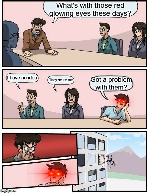 Boardroom Meeting Suggestion | What's with those red glowing eyes these days? I have no idea; They scare me; Got a problem with them? | image tagged in memes,boardroom meeting suggestion | made w/ Imgflip meme maker
