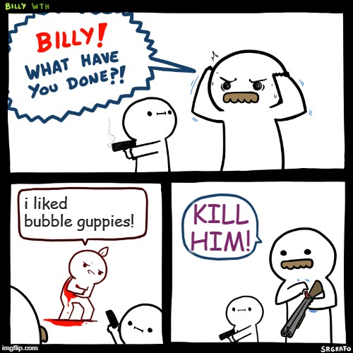 Billy, What Have You Done | i liked bubble guppies! KILL HIM! | image tagged in billy what have you done | made w/ Imgflip meme maker