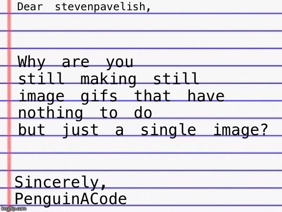 This is gettin a load of annoyance for me... | Dear stevenpavelish, Why are you still making still image gifs that have nothing to do but just a single image? Sincerely,
PenguinACode | image tagged in honest letter,memes,stevenpavelish,why,gifs,still image gifs | made w/ Imgflip meme maker