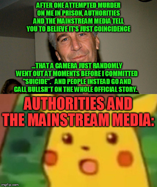 Since I was on this one early, gotta do my part for the Epstein theme week :-D | AFTER ONE ATTEMPTED MURDER ON ME IN PRISON, AUTHORITIES AND THE MAINSTREAM MEDIA TELL YOU TO BELIEVE IT'S JUST COINCIDENCE; ...THAT A CAMERA JUST RANDOMLY WENT OUT AT MOMENTS BEFORE I COMMITTED "SUICIDE".   AND PEOPLE INSTEAD GO AND CALL BULLSH*T ON THE WHOLE OFFICIAL STORY. AUTHORITIES AND THE MAINSTREAM MEDIA: | image tagged in memes,surprised pikachu,jeffrey epstein | made w/ Imgflip meme maker