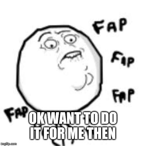 fap | OK WANT TO DO IT FOR ME THEN | image tagged in fap | made w/ Imgflip meme maker
