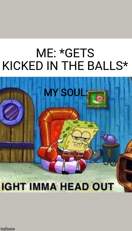 Spongebob Ight Imma Head Out Meme | ME: *GETS KICKED IN THE BALLS*; MY SOUL: | image tagged in memes,spongebob ight imma head out | made w/ Imgflip meme maker