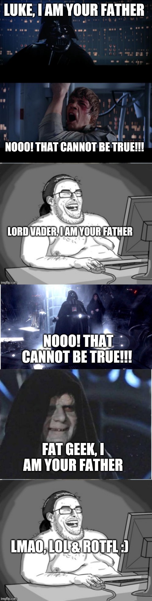 LUKE, I AM YOUR FATHER; NOOO! THAT CANNOT BE TRUE!!! LORD VADER, I AM YOUR FATHER; NOOO! THAT CANNOT BE TRUE!!! FAT GEEK, I AM YOUR FATHER; LMAO, LOL & ROTFL :) | image tagged in memes,star wars no | made w/ Imgflip meme maker
