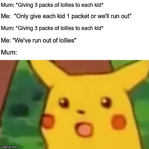 Halloween trick or treaters | Mum: *Giving 3 packs of lollies to each kid*; Me:  "Only give each kid 1 packet or we'll run out"; Mum: *Giving 3 packs of lollies to each kid*; Me: "We've run out of lollies"; Mum: | image tagged in memes,surprised pikachu,halloween,trick or treat | made w/ Imgflip meme maker