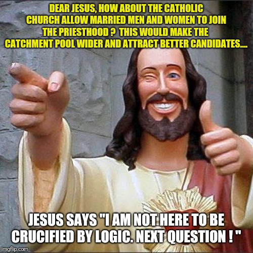 Jesus says... part 2 | DEAR JESUS, HOW ABOUT THE CATHOLIC CHURCH ALLOW MARRIED MEN AND WOMEN TO JOIN THE PRIESTHOOD ?  THIS WOULD MAKE THE  CATCHMENT POOL WIDER AND ATTRACT BETTER CANDIDATES.... JESUS SAYS "I AM NOT HERE TO BE CRUCIFIED BY LOGIC. NEXT QUESTION ! " | image tagged in memes,buddy christ,how dare you | made w/ Imgflip meme maker