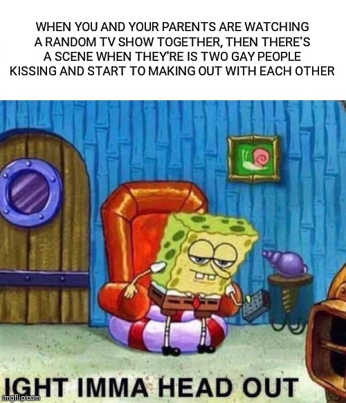 Spongebob Ight Imma Head Out Meme | WHEN YOU AND YOUR PARENTS ARE WATCHING A RANDOM TV SHOW TOGETHER, THEN THERE'S A SCENE WHEN THEY'RE IS TWO GAY PEOPLE KISSING AND START TO MAKING OUT WITH EACH OTHER | image tagged in memes,spongebob ight imma head out | made w/ Imgflip meme maker