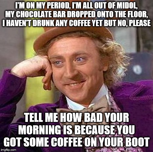 Creepy Condescending Wonka Meme | I'M ON MY PERIOD, I'M ALL OUT OF MIDOL, MY CHOCOLATE BAR DROPPED ONTO THE FLOOR, I HAVEN'T DRUNK ANY COFFEE YET BUT NO, PLEASE; TELL ME HOW BAD YOUR MORNING IS BECAUSE YOU GOT SOME COFFEE ON YOUR BOOT | image tagged in memes,creepy condescending wonka | made w/ Imgflip meme maker