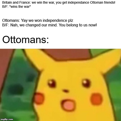 Surprised Pikachu Meme | Britain and France: we win the war, you get independance Ottoman friends!
B/F: *wins the war*; Ottomans: Yay we won independence plz
B/F: Nah, we changed our mind. You belong to us now! Ottomans: | image tagged in memes,surprised pikachu | made w/ Imgflip meme maker