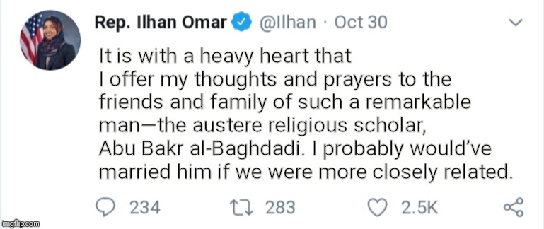 Umm... | It is with a heavy heart that I offer my thoughts and prayers to the friends and family of such a remarkable man—the austere religious scholar, Abu Bakr al-Baghdadi. I probably would’ve married him if we were more closely related. | image tagged in omar,baghdadi,democrat,trump2020,themapwillbered | made w/ Imgflip meme maker
