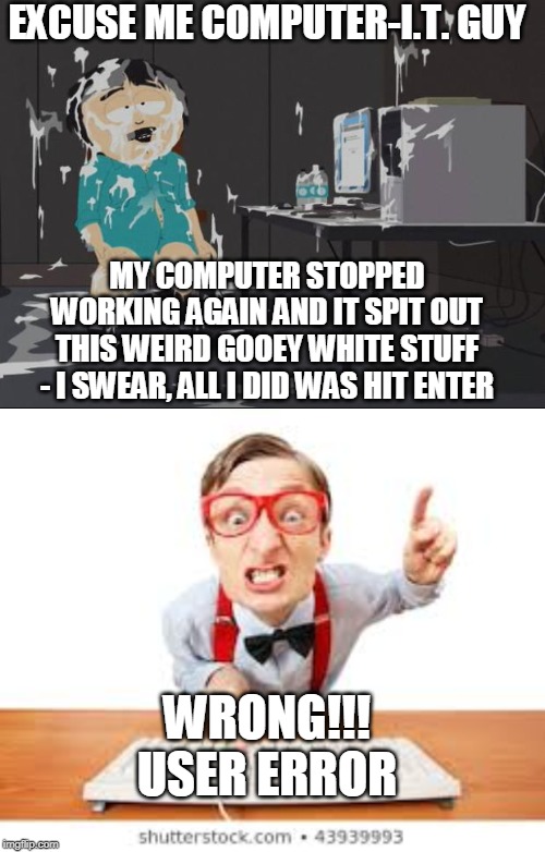 This Be Like How the Office I.T. Guy Talks To Me After I Politely Explain My Problem... | EXCUSE ME COMPUTER-I.T. GUY; MY COMPUTER STOPPED WORKING AGAIN AND IT SPIT OUT THIS WEIRD GOOEY WHITE STUFF - I SWEAR, ALL I DID WAS HIT ENTER; WRONG!!! USER ERROR | image tagged in randy marsh computer,jizz in my pants,computer nerd,rude,angry | made w/ Imgflip meme maker