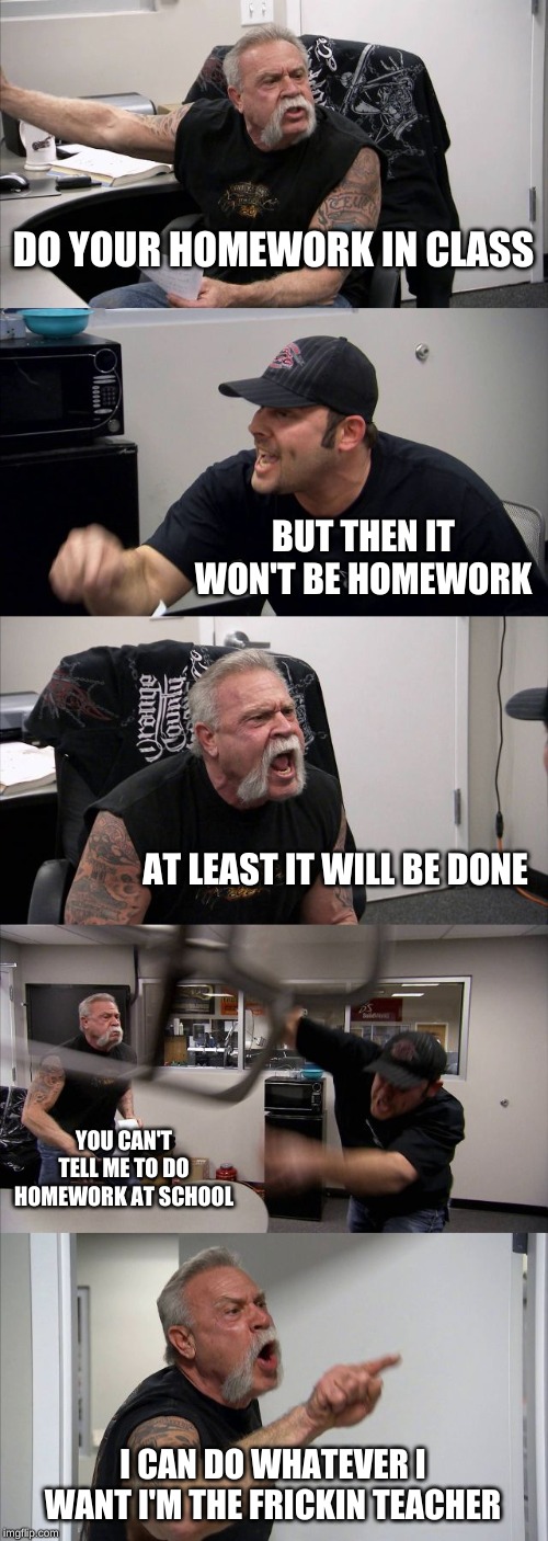 American Chopper Argument | DO YOUR HOMEWORK IN CLASS; BUT THEN IT WON'T BE HOMEWORK; AT LEAST IT WILL BE DONE; YOU CAN'T TELL ME TO DO HOMEWORK AT SCHOOL; I CAN DO WHATEVER I WANT I'M THE FRICKIN TEACHER | image tagged in memes,american chopper argument | made w/ Imgflip meme maker