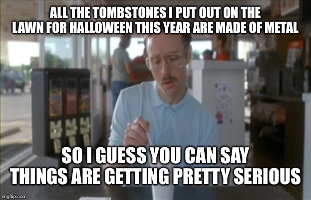 So I Guess You Can Say Things Are Getting Pretty Serious | ALL THE TOMBSTONES I PUT OUT ON THE LAWN FOR HALLOWEEN THIS YEAR ARE MADE OF METAL; SO I GUESS YOU CAN SAY THINGS ARE GETTING PRETTY SERIOUS | image tagged in memes,so i guess you can say things are getting pretty serious,hallow,happy halloween | made w/ Imgflip meme maker