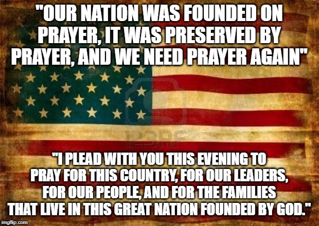 Russel Ballard Quote | "OUR NATION WAS FOUNDED ON PRAYER, IT WAS PRESERVED BY PRAYER, AND WE NEED PRAYER AGAIN"; "I PLEAD WITH YOU THIS EVENING TO PRAY FOR THIS COUNTRY, FOR OUR LEADERS, FOR OUR PEOPLE, AND FOR THE FAMILIES THAT LIVE IN THIS GREAT NATION FOUNDED BY GOD." | image tagged in old american flag,prayer | made w/ Imgflip meme maker