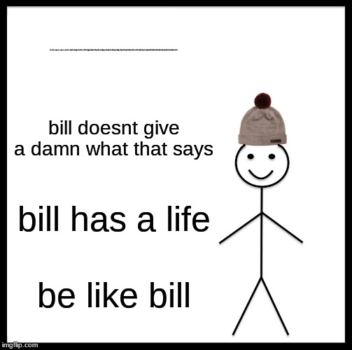 Be Like Bill | fv;lesnv;ejvnesr;vjnewr;vnwefsv;kjsdfnvksjfgrafekhaf;elkfhealkgjbevlkjebafvlkqefjbvwevkjhbqewvlkwejbvfwelrjbvhqerlkjbqevlkjewbvlkwejvbwlekjvbewlkbewvrlkbevlkjbefkjvebrvjbvjbvfjvbfvjfdbvfjvbfvjfbvfjvbrjrbvjfvbfvjrvbdjvbasdvfv; bill doesnt give a damn what that says; bill has a life; be like bill | image tagged in memes,be like bill | made w/ Imgflip meme maker
