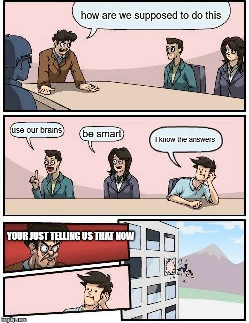 Boardroom Meeting Suggestion | how are we supposed to do this; use our brains; be smart; I know the answers; YOUR JUST TELLING US THAT NOW | image tagged in memes,boardroom meeting suggestion | made w/ Imgflip meme maker
