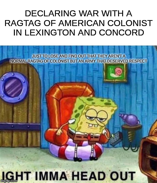 Spongebob Ight Imma Head Out Meme | DECLARING WAR WITH A RAGTAG OF AMERICAN COLONIST IN LEXINGTON AND CONCORD; JUST TO LOSE AND FIND OUT THAT THEY AREN'T A NORMAL RAGTAG OF COLONIST BUT AN ARMY THAT DESERVED RESPECT | image tagged in memes,spongebob ight imma head out | made w/ Imgflip meme maker