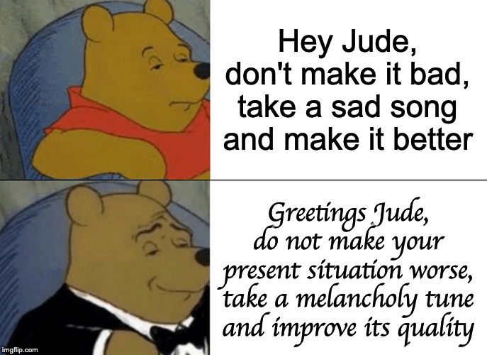 Tuxedo Winnie The Pooh | Hey Jude, don't make it bad, take a sad song and make it better; Greetings Jude, do not make your present situation worse, take a melancholy tune and improve its quality | image tagged in memes,tuxedo winnie the pooh | made w/ Imgflip meme maker