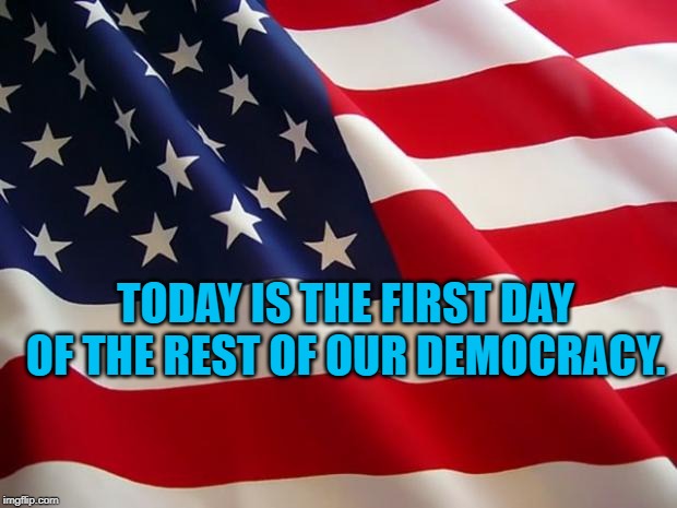 American flag | TODAY IS THE FIRST DAY OF THE REST OF OUR DEMOCRACY. | image tagged in american flag | made w/ Imgflip meme maker