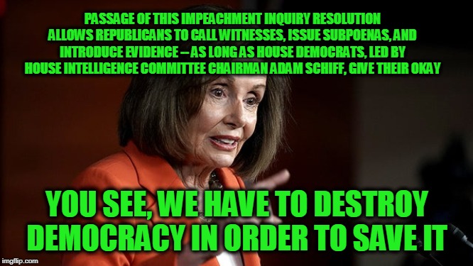 We Had to Destroy the Village to Save It | PASSAGE OF THIS IMPEACHMENT INQUIRY RESOLUTION ALLOWS REPUBLICANS TO CALL WITNESSES, ISSUE SUBPOENAS, AND INTRODUCE EVIDENCE -- AS LONG AS HOUSE DEMOCRATS, LED BY HOUSE INTELLIGENCE COMMITTEE CHAIRMAN ADAM SCHIFF, GIVE THEIR OKAY; YOU SEE, WE HAVE TO DESTROY DEMOCRACY IN ORDER TO SAVE IT | image tagged in nancy pelosi,adam schiff,impeachment,president trump | made w/ Imgflip meme maker