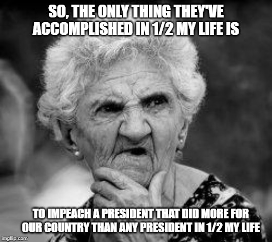 confused old lady | SO, THE ONLY THING THEY'VE ACCOMPLISHED IN 1/2 MY LIFE IS; TO IMPEACH A PRESIDENT THAT DID MORE FOR OUR COUNTRY THAN ANY PRESIDENT IN 1/2 MY LIFE | image tagged in confused old lady | made w/ Imgflip meme maker