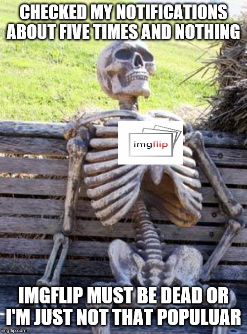 Waiting Skeleton | CHECKED MY NOTIFICATIONS ABOUT FIVE TIMES AND NOTHING; IMGFLIP MUST BE DEAD OR I'M JUST NOT THAT POPULUAR | image tagged in memes,waiting skeleton | made w/ Imgflip meme maker
