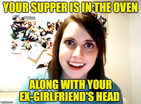 Overly jealous girlfriend | YOUR SUPPER IS IN THE OVEN; ALONG WITH YOUR EX-GIRLFRIEND'S HEAD | image tagged in memes,overly attached girlfriend,psycho,girlfriend,cooking | made w/ Imgflip meme maker