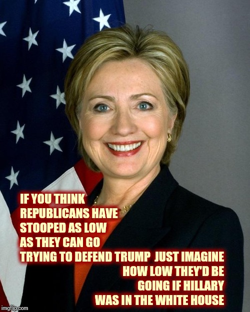 They'd Be Doing What They Did During The Obama Years.  Bullying. | IF YOU THINK REPUBLICANS HAVE STOOPED AS LOW AS THEY CAN GO TRYING TO DEFEND TRUMP; JUST IMAGINE HOW LOW THEY'D BE GOING IF HILLARY WAS IN THE WHITE HOUSE | image tagged in memes,hillary clinton,trump unfit unqualified dangerous,conservative hypocrisy,hypocrites,impeach trump | made w/ Imgflip meme maker