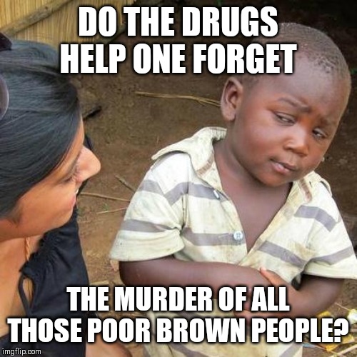 Third World Skeptical Kid Meme | DO THE DRUGS HELP ONE FORGET THE MURDER OF ALL THOSE POOR BROWN PEOPLE? | image tagged in memes,third world skeptical kid | made w/ Imgflip meme maker