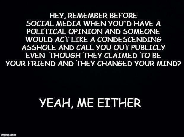 Black background | HEY, REMEMBER BEFORE SOCIAL MEDIA WHEN YOU'D HAVE A POLITICAL OPINION AND SOMEONE WOULD ACT LIKE A CONDESCENDING ASSHOLE AND CALL YOU OUT PUBLICLY EVEN  THOUGH THEY CLAIMED TO BE YOUR FRIEND AND THEY CHANGED YOUR MIND? YEAH, ME EITHER | image tagged in black background | made w/ Imgflip meme maker