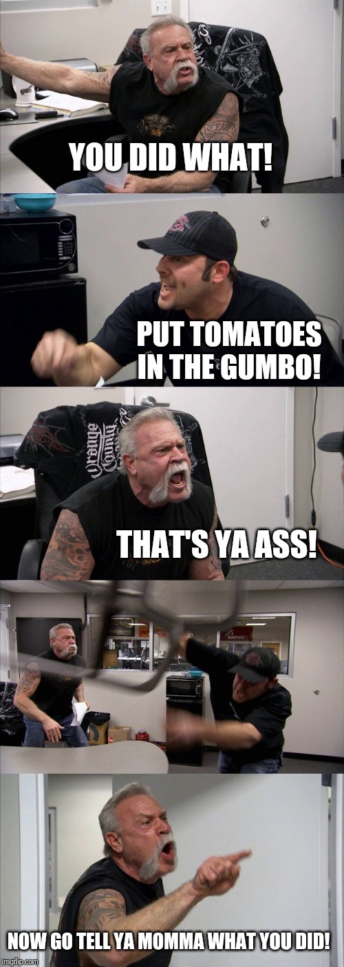 American Chopper Argument | YOU DID WHAT! PUT TOMATOES IN THE GUMBO! THAT'S YA ASS! NOW GO TELL YA MOMMA WHAT YOU DID! | image tagged in memes,american chopper argument | made w/ Imgflip meme maker