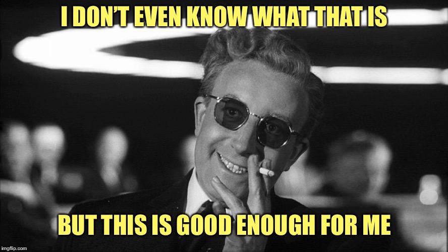 Doctor Strangelove says... | I DON’T EVEN KNOW WHAT THAT IS BUT THIS IS GOOD ENOUGH FOR ME | image tagged in doctor strangelove says | made w/ Imgflip meme maker