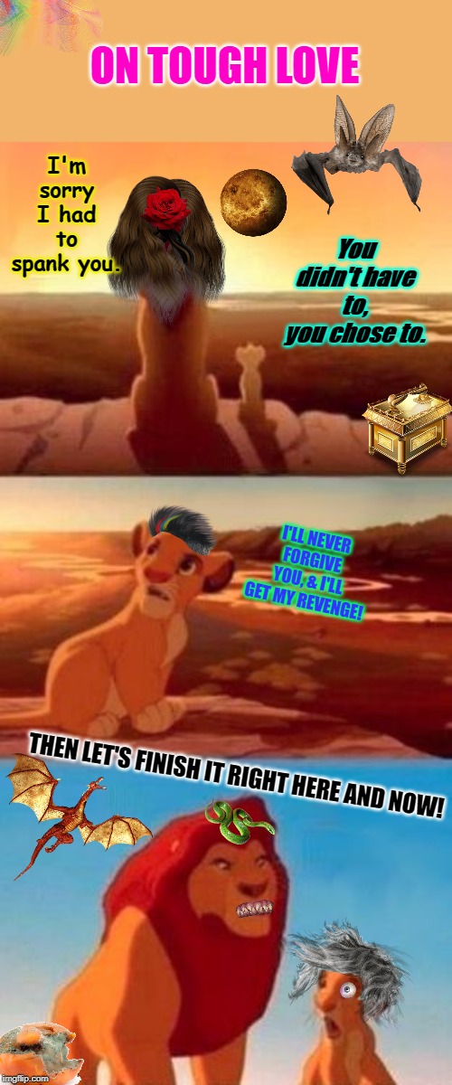 Simba Shadowy Place (blank) | ON TOUGH LOVE; You didn't have to, you chose to. I'm sorry I had to spank you. I'LL NEVER FORGIVE YOU, & I'LL GET MY REVENGE! THEN LET'S FINISH IT RIGHT HERE AND NOW! | image tagged in simba shadowy place blank | made w/ Imgflip meme maker