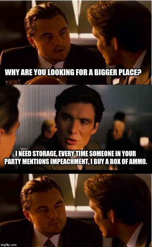 Thank you for supporting the 2nd amendment | WHY ARE YOU LOOKING FOR A BIGGER PLACE? I NEED STORAGE, EVERY TIME SOMEONE IN YOUR PARTY MENTIONS IMPEACHMENT, I BUY A BOX OF AMMO. | image tagged in memes,inception,2nd amendment,impeach the democrats,now there is a shortage,move to the burbs | made w/ Imgflip meme maker