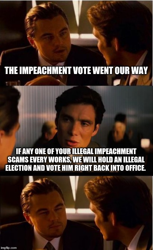We can play the same game, Trump for King | THE IMPEACHMENT VOTE WENT OUR WAY; IF ANY ONE OF YOUR ILLEGAL IMPEACHMENT SCAMS EVERY WORKS, WE WILL HOLD AN ILLEGAL ELECTION AND VOTE HIM RIGHT BACK INTO OFFICE. | image tagged in memes,inception,impeachment scam,trump for king,two can play this game,maga | made w/ Imgflip meme maker