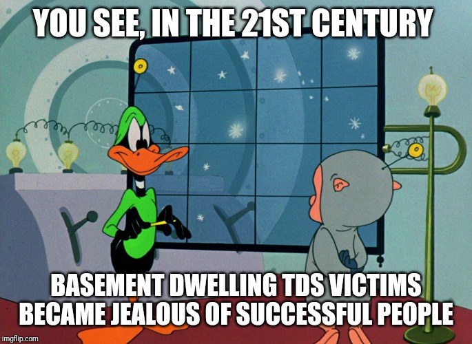 Duck Dodgers | YOU SEE, IN THE 21ST CENTURY BASEMENT DWELLING TDS VICTIMS BECAME JEALOUS OF SUCCESSFUL PEOPLE | image tagged in duck dodgers | made w/ Imgflip meme maker