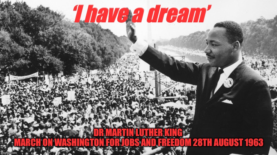 ‘I have a dream’ | ‘I have a dream’; DR MARTIN LUTHER KING 
MARCH ON WASHINGTON FOR JOBS AND FREEDOM 28TH AUGUST 1963 | image tagged in i have a dream | made w/ Imgflip meme maker