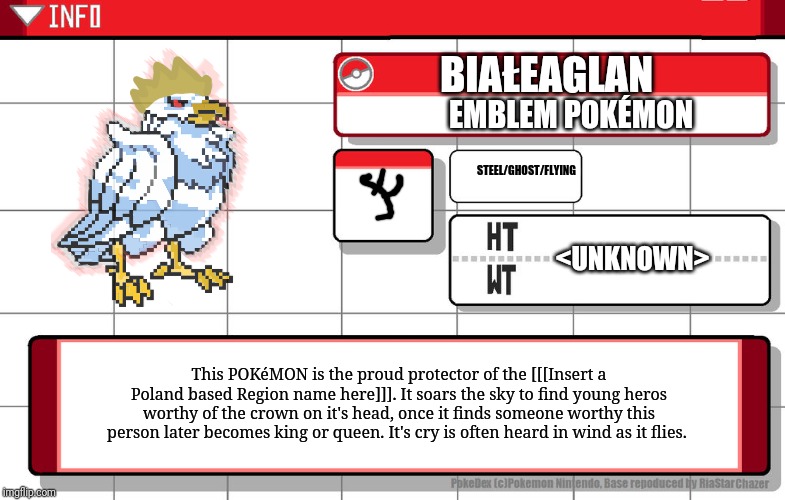 It's not exactly drawn by me but I edit it. And yeah. It's got Polish letters in the name. | BIAŁEAGLAN; EMBLEM POKÉMON; STEEL/GHOST/FLYING; <UNKNOWN>; This POKéMON is the proud protector of the [[[Insert a Poland based Region name here]]]. It soars the sky to find young heros worthy of the crown on it's head, once it finds someone worthy this person later becomes king or queen. It's cry is often heard in wind as it flies. | image tagged in imgflip username pokedex,fakemon | made w/ Imgflip meme maker