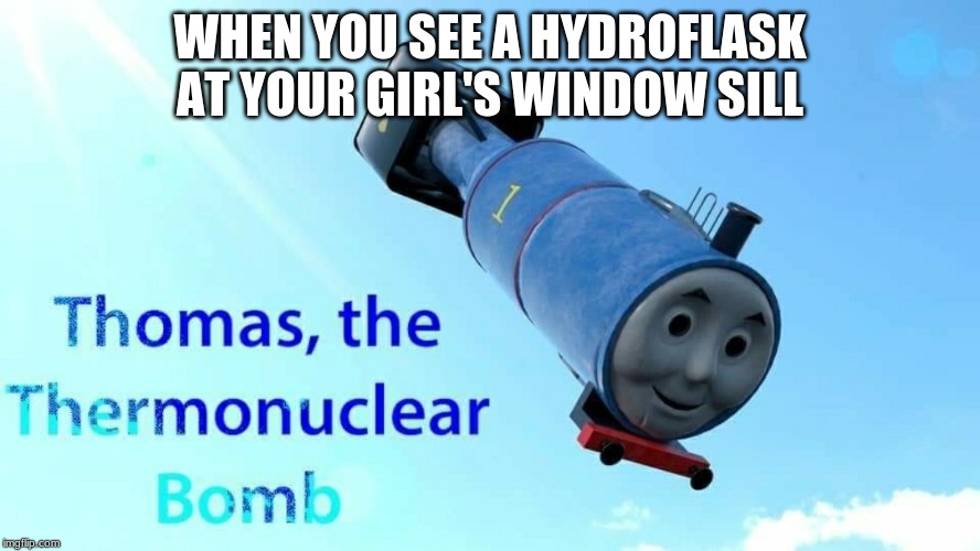 thomas the thermonuclear bomb | WHEN YOU SEE A HYDROFLASK AT YOUR GIRL'S WINDOW SILL | image tagged in thomas the thermonuclear bomb | made w/ Imgflip meme maker